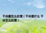干冰要怎么处理（干冰是什么 干冰怎么处理）