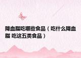 降血脂吃哪些食品（吃什么降血脂 吃这五类食品）