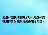 奥迪a6烧机油解决了吗（奥迪a6烧机油的情况 出现时应该如何处理）