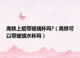 高铁上能带玻璃杯吗?（高铁可以带玻璃水杯吗）
