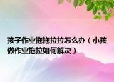 孩子作业拖拖拉拉怎么办（小孩做作业拖拉如何解决）