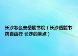 长沙怎么去岳麓书院（长沙岳麓书院自由行 长沙的景点）