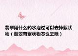 翡翠用什么药水泡过可以去掉絮状物（翡翠有絮状物怎么去除）