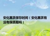 安化黑茶保存时间（安化黑茶有没有保质期吗）