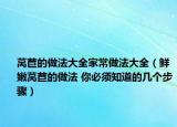莴苣的做法大全家常做法大全（鲜嫩莴苣的做法 你必须知道的几个步骤）