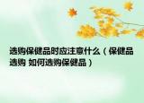 选购保健品时应注意什么（保健品选购 如何选购保健品）