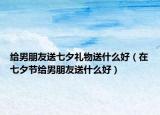 给男朋友送七夕礼物送什么好（在七夕节给男朋友送什么好）