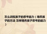 怎么训练孩子的思考能力（培养孩子的方法 怎样培养孩子思考的能力）