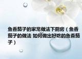 鱼香茄子的家常做法下厨房（鱼香茄子的做法 如何做出好吃的鱼香茄子）