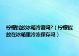 柠檬能放冰箱冷藏吗?（柠檬能放在冰箱里冷冻保存吗）