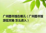 广州图书馆在哪儿（广州图书馆游览攻略 怎么进入）