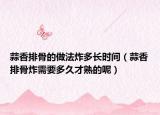 蒜香排骨的做法炸多长时间（蒜香排骨炸需要多久才熟的呢）