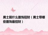 男士戴什么首饰招财（男士带哪些首饰最招财）