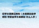 初学水果雕花教程（水果雕刻自学教程 想要自学水果雕刻 怎么入手）