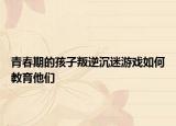 青春期的孩子叛逆沉迷游戏如何教育他们