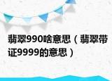 翡翠990啥意思（翡翠带证9999的意思）