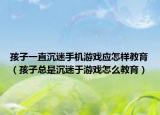 孩子一直沉迷手机游戏应怎样教育（孩子总是沉迷于游戏怎么教育）