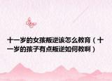 十一岁的女孩叛逆该怎么教育（十一岁的孩子有点叛逆如何教啊）