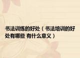 书法训练的好处（书法培训的好处有哪些 有什么意义）