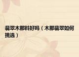 翡翠木那料好吗（木那翡翠如何挑选）