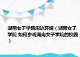 湖南女子学院周边环境（湖南女子学院 如何参观湖南女子学院的校园）