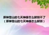 原神雪山的七天神像怎么解锁不了（原神雪山的七天神像怎么解锁）