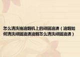 怎么清洗抽油烟机上的顽固油渍（油烟如何清洗顽固油渍油烟怎么清洗顽固油渍）