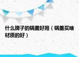 什么牌子的锅盖好用（锅盖买啥材质的好）