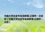 中南大学冶金专业选修课,记得早一点选吗（中南大学冶金专业选修课,记得早一点选）