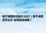 孩子成绩差应该怎么办?（孩子成绩差怎么办 如何提高成绩）