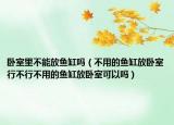 卧室里不能放鱼缸吗（不用的鱼缸放卧室行不行不用的鱼缸放卧室可以吗）