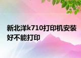 新北洋k710打印机安装好不能打印