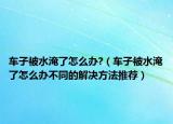 车子被水淹了怎么办?（车子被水淹了怎么办不同的解决方法推荐）
