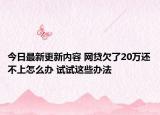 今日最新更新内容 网贷欠了20万还不上怎么办 试试这些办法