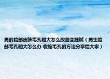 男的脸部皮肤毛孔粗大怎么改善变细腻（男生脸部毛孔粗大怎么办 收缩毛孔的方法分享给大家）