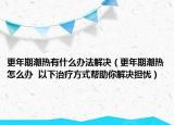 更年期潮热有什么办法解决（更年期潮热怎么办  以下治疗方式帮助你解决担忧）
