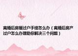 离婚后房屋过户手续怎么办（离婚后房产过户怎么办理助你解决三个问题）