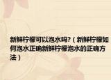 新鲜柠檬可以泡水吗?（新鲜柠檬如何泡水正确新鲜柠檬泡水的正确方法）