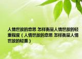 人情世故的意思 怎样衡量人情世故的轻重程度（人情世故的意思 怎样衡量人情世故的轻重）