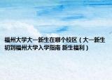 福州大学大一新生在哪个校区（大一新生初到福州大学入学指南 新生福利）