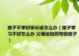 孩子不学好家长该怎么办（孩子学习不好怎么办 父母该如何帮助孩子）