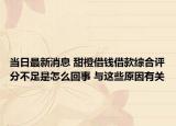 当日最新消息 甜橙借钱借款综合评分不足是怎么回事 与这些原因有关