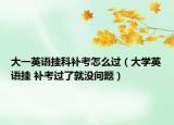 大一英语挂科补考怎么过（大学英语挂 补考过了就没问题）