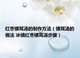 红枣银耳汤的制作方法（银耳汤的做法 冰镇红枣银耳汤步骤）