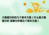 大数据分析的几个基本方面（什么是大数据分析 需要分析哪五个基本方面）