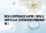 新生儿湿疹应该怎么护理（新生儿湿疹怎么办 日常如何进行预防和护理）