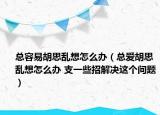 总容易胡思乱想怎么办（总爱胡思乱想怎么办 支一些招解决这个问题）
