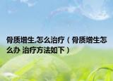 骨质增生,怎么治疗（骨质增生怎么办 治疗方法如下）