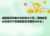 湖南旅游攻略必玩的景点介绍（湖南旅游必去景点介绍湖南旅游攻略景点必去）