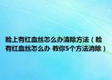 脸上有红血丝怎么办清除方法（脸有红血丝怎么办 教你5个方法消除）